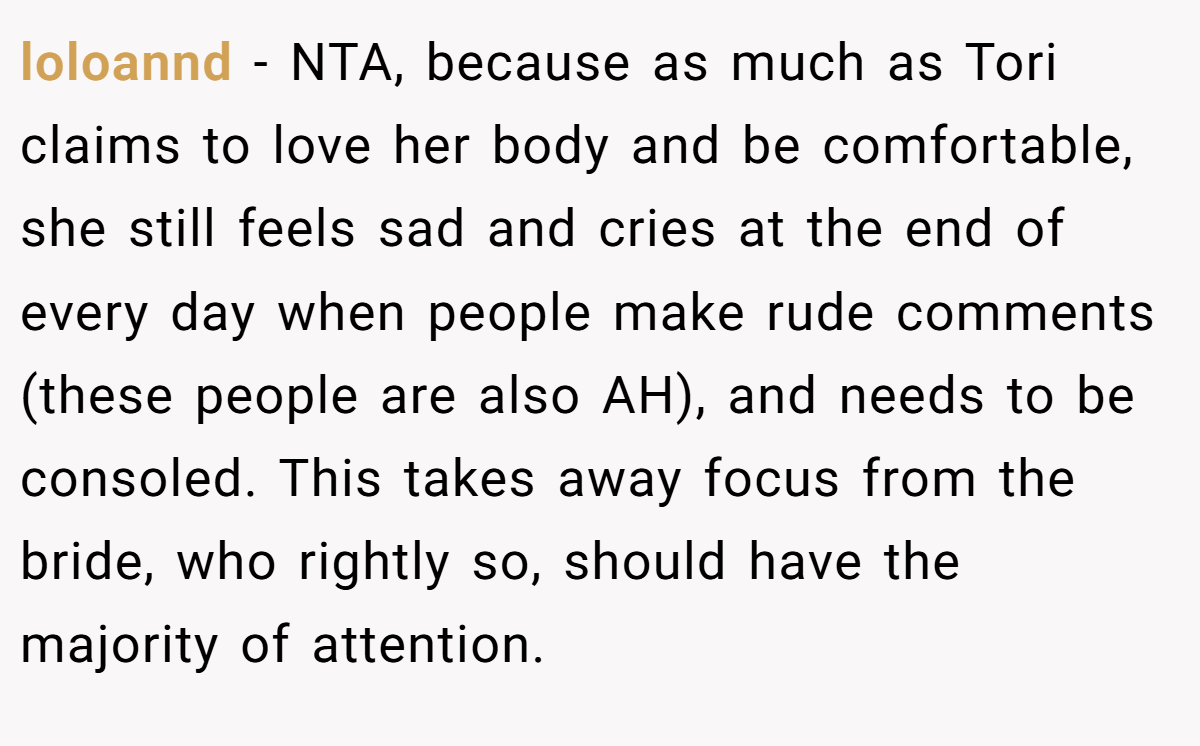 loloannd − NTA, because as much as Tori claims to love her body and be comfortable, she still feels sad and cries at the end of every day when people make rude comments (these people are also AH), and needs to be consoled. This takes away focus from the bride, who rightly so, should have the majority of attention.