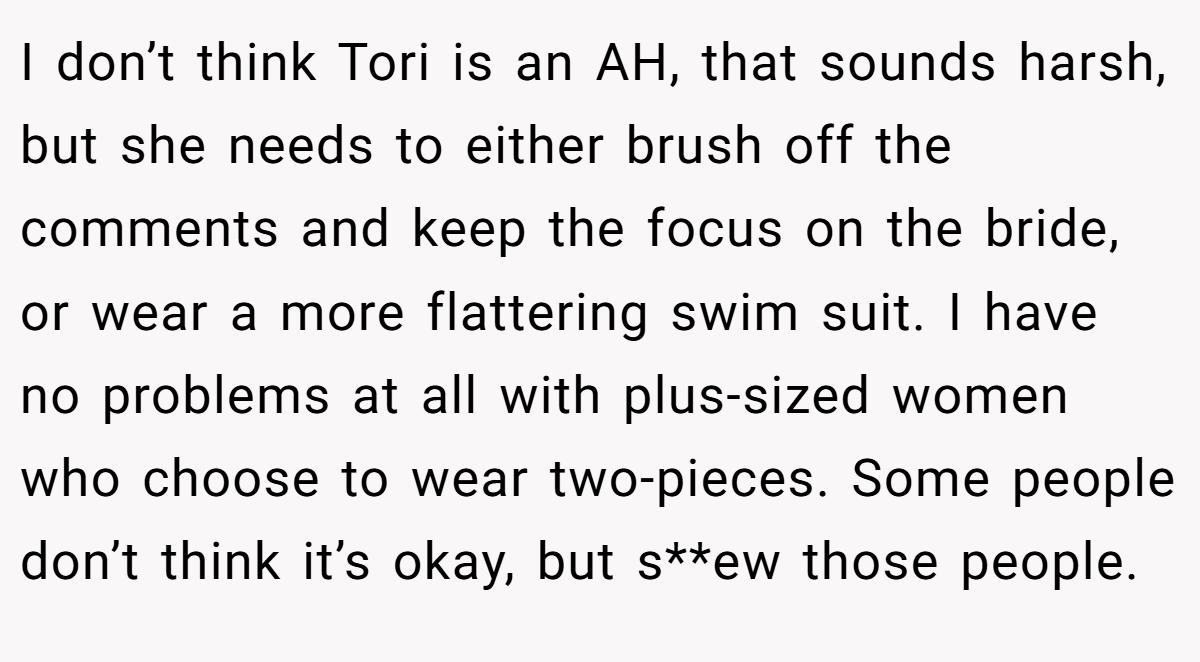 I don’t think Tori is an AH, that sounds harsh, but she needs to either brush off the comments and keep the focus on the bride, or wear a more flattering swim suit. I have no problems at all with plus-sized women who choose to wear two-pieces. Some people don’t think it’s okay, but s**ew those people.