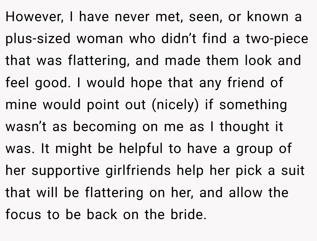 However, I have never met, seen, or known a plus-sized woman who didn’t find a two-piece that was flattering, and made them look and feel good. I would hope that any friend of mine would point out (nicely) if something wasn’t as becoming on me as I thought it was. It might be helpful to have a group of her supportive girlfriends help her pick a suit that will be flattering on her, and allow the focus to be back on the bride.