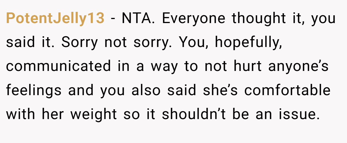 PotentJelly13 − NTA. Everyone thought it, you said it. Sorry not sorry. You, hopefully, communicated in a way to not hurt anyone’s feelings and you also said she’s comfortable with her weight so it shouldn’t be an issue.