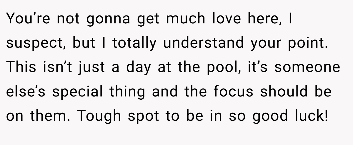 You’re not gonna get much love here, I suspect, but I totally understand your point. This isn’t just a day at the pool, it’s someone else’s special thing and the focus should be on them. Tough spot to be in so good luck!