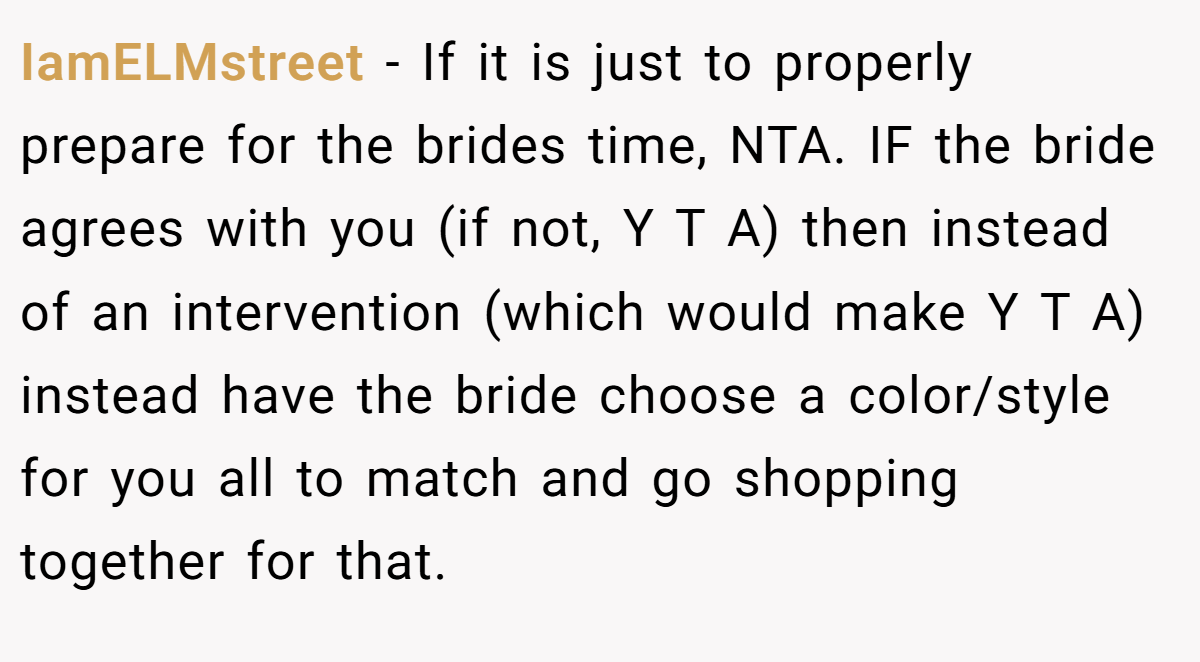 IamELMstreet − If it is just to properly prepare for the brides time, NTA. IF the bride agrees with you (if not, Y T A) then instead of an intervention (which would make Y T A) instead have the bride choose a color/style for you all to match and go shopping together for that.