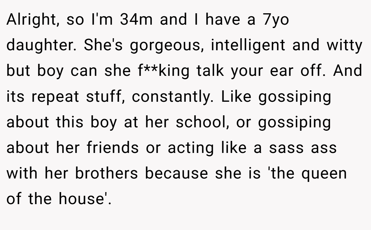 Alright, so I'm 34m and I have a 7yo daughter. She's gorgeous, intelligent and witty but boy can she f**king talk your ear off. And its repeat stuff, constantly. Like gossiping about this boy at her school, or gossiping about her friends or acting like a sass ass with her brothers because she is 'the queen of the house'.