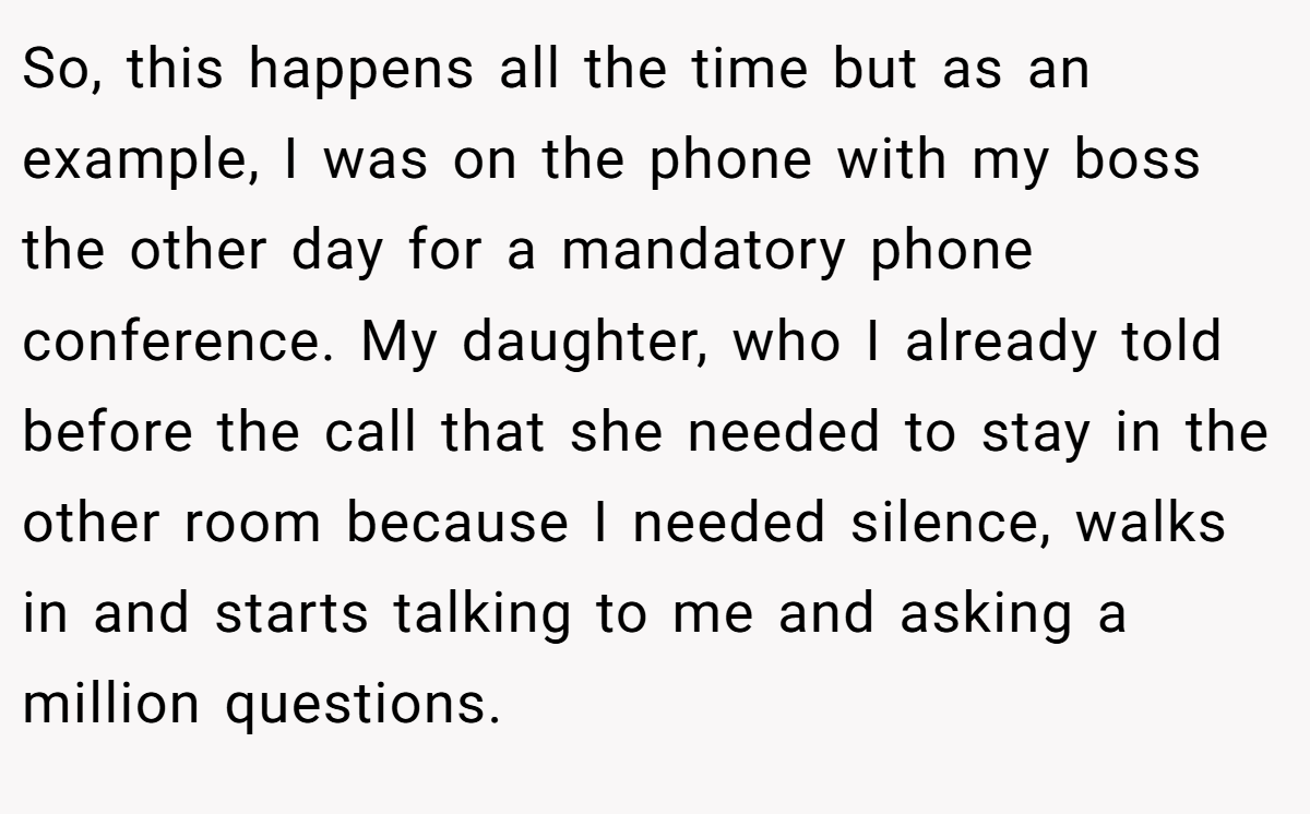 So, this happens all the time but as an example, I was on the phone with my boss the other day for a mandatory phone conference. My daughter, who I already told before the call that she needed to stay in the other room because I needed silence, walks in and starts talking to me and asking a million questions.