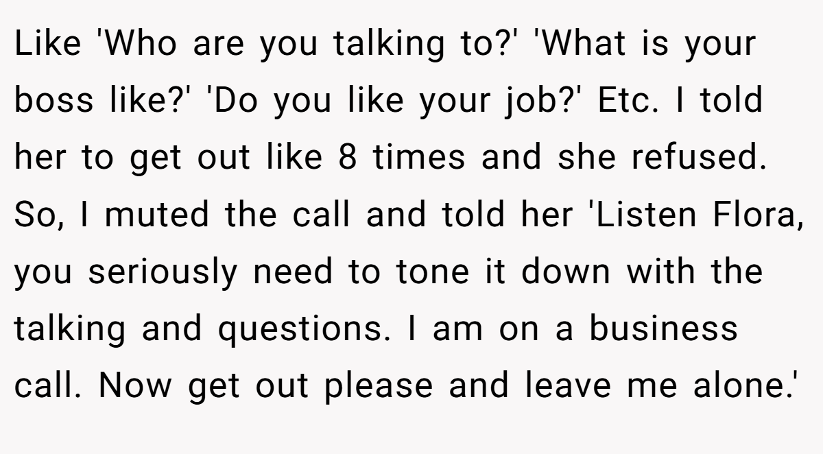 Like 'Who are you talking to?' 'What is your boss like?' 'Do you like your job?' Etc. I told her to get out like 8 times and she refused. So, I muted the call and told her 'Listen Flora, you seriously need to tone it down with the talking and questions. I am on a business call. Now get out please and leave me alone.'