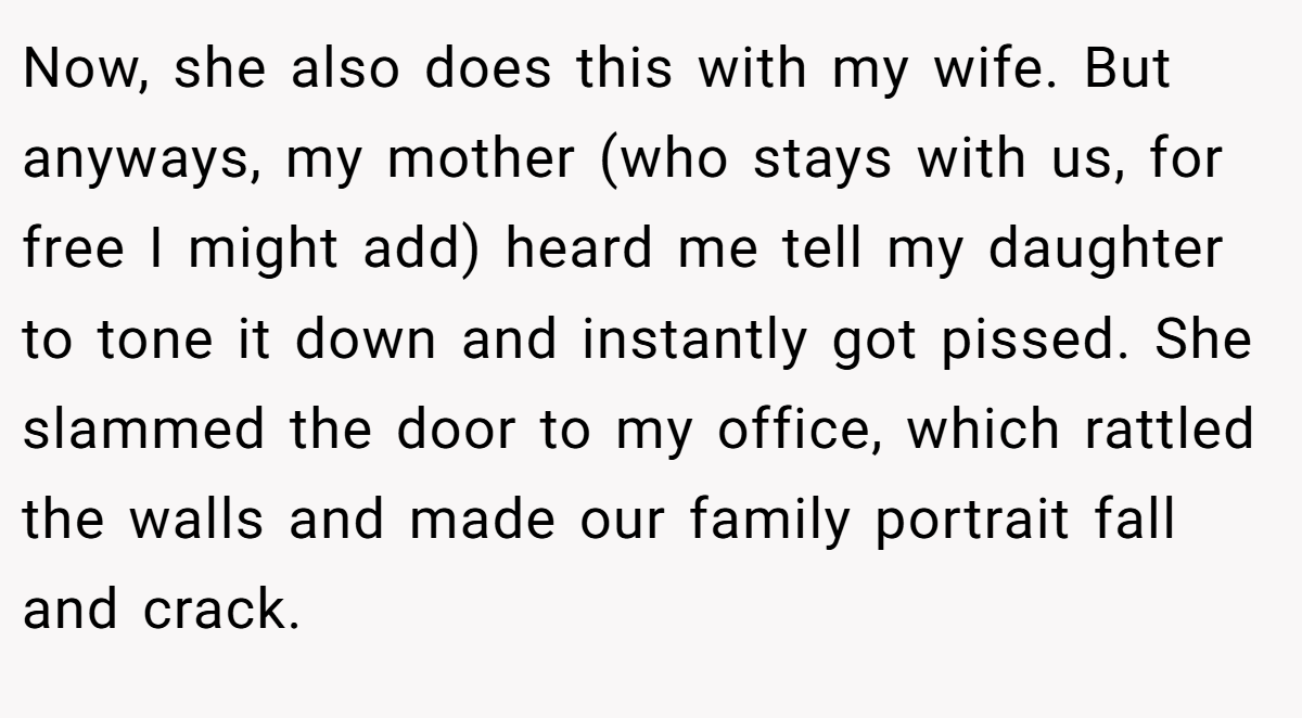 Now, she also does this with my wife. But anyways, my mother (who stays with us, for free I might add) heard me tell my daughter to tone it down and instantly got pissed. She slammed the door to my office, which rattled the walls and made our family portrait fall and crack.