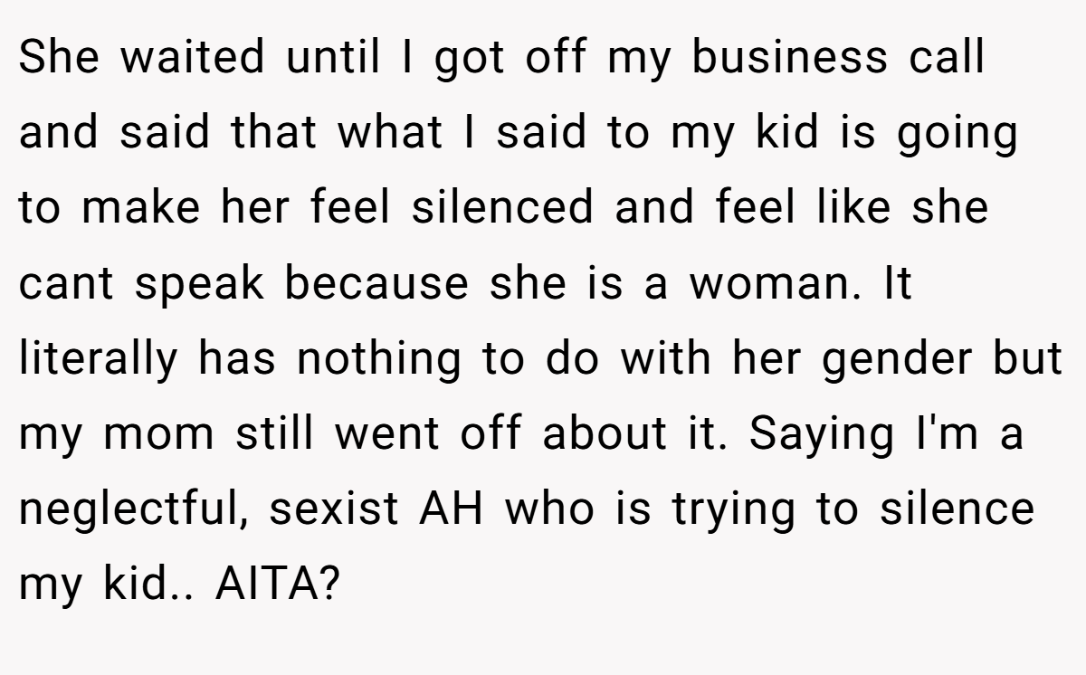 She waited until I got off my business call and said that what I said to my kid is going to make her feel silenced and feel like she cant speak because she is a woman. It literally has nothing to do with her gender but my mom still went off about it. Saying I'm a neglectful, sexist AH who is trying to silence my kid.. AITA?