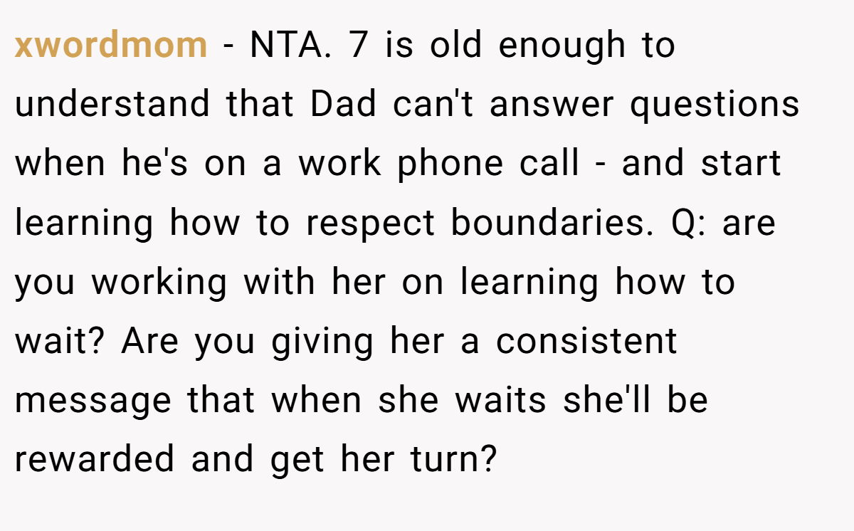 xwordmom - NTA. 7 is old enough to understand that Dad can't answer questions when he's on a work phone call - and start learning how to respect boundaries. Q: are you working with her on learning how to wait? Are you giving her a consistent message that when she waits she'll be rewarded and get her turn?