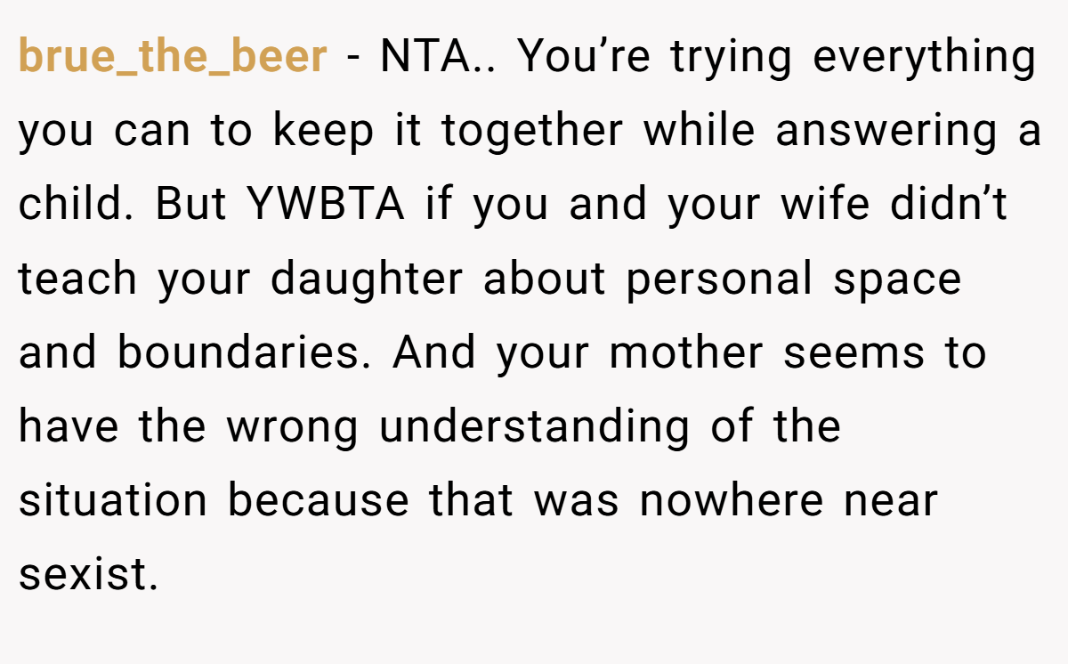 brue_the_beer - NTA.. You’re trying everything you can to keep it together while answering a child. But YWBTA if you and your wife didn’t teach your daughter about personal space and boundaries. And your mother seems to have the wrong understanding of the situation because that was nowhere near sexist.