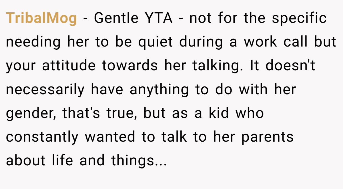 TribalMog - Gentle YTA - not for the specific needing her to be quiet during a work call but your attitude towards her talking. It doesn't necessarily have anything to do with her gender, that's true, but as a kid who constantly wanted to talk to her parents about life and things...