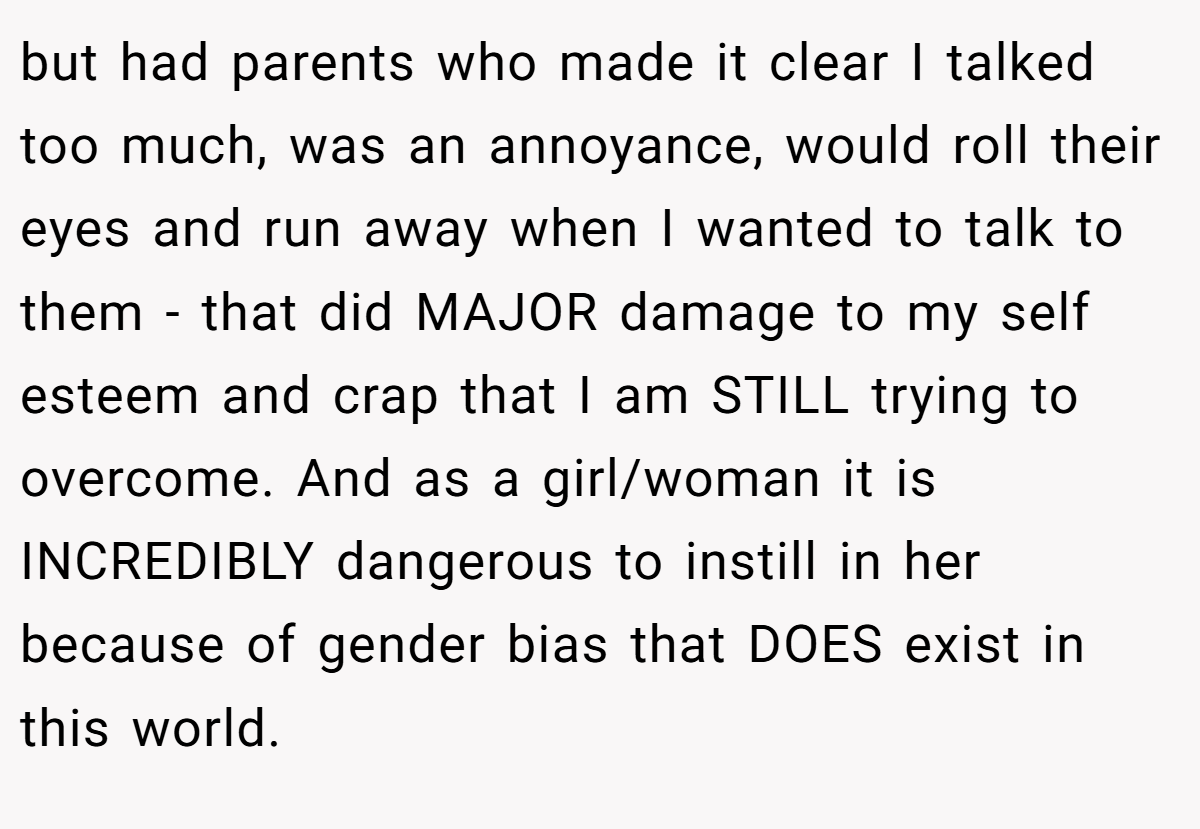 but had parents who made it clear I talked too much, was an annoyance, would roll their eyes and run away when I wanted to talk to them - that did MAJOR damage to my self esteem and crap that I am STILL trying to overcome. And as a girl/woman it is INCREDIBLY dangerous to instill in her because of gender bias that DOES exist in this world.