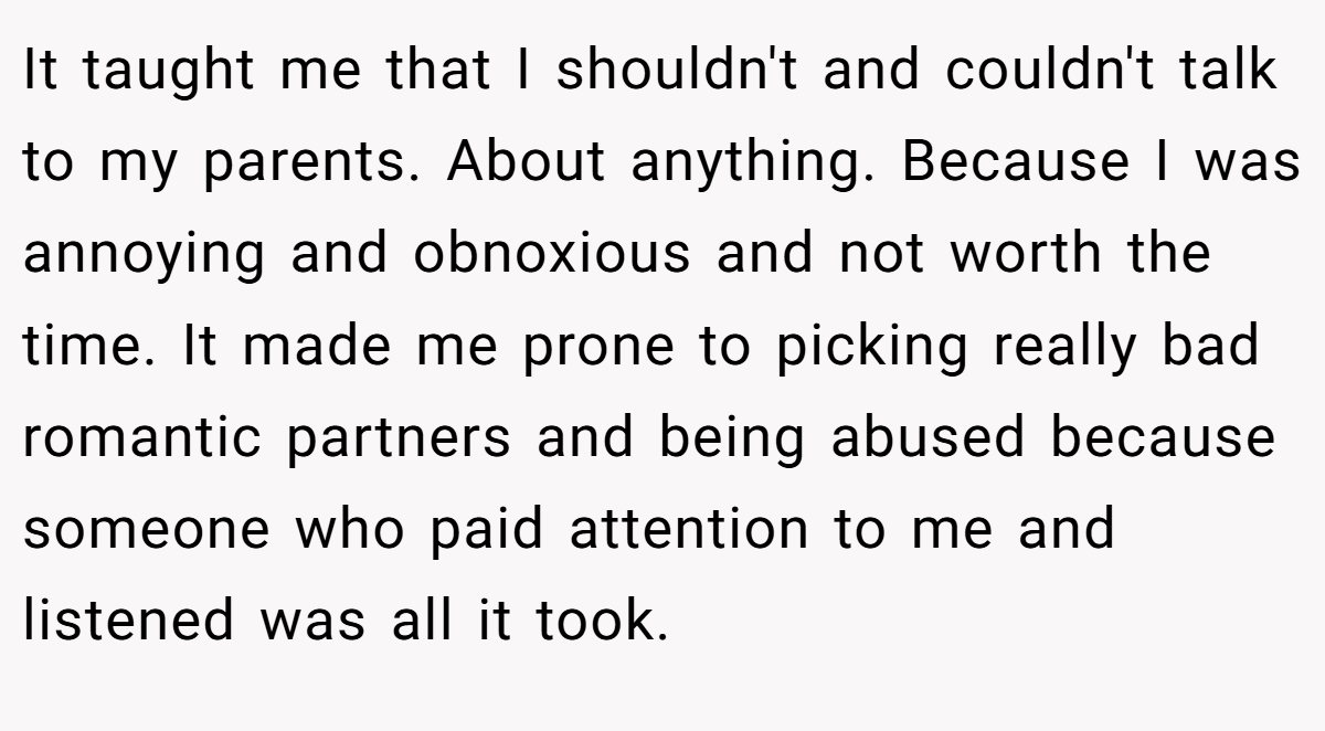 It taught me that I shouldn't and couldn't talk to my parents. About anything. Because I was annoying and obnoxious and not worth the time. It made me prone to picking really bad romantic partners and being abused because someone who paid attention to me and listened was all it took.
