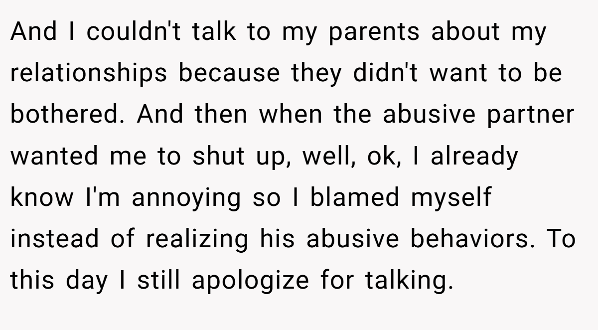 And I couldn't talk to my parents about my relationships because they didn't want to be bothered. And then when the abusive partner wanted me to shut up, well, ok, I already know I'm annoying so I blamed myself instead of realizing his abusive behaviors. To this day I still apologize for talking.