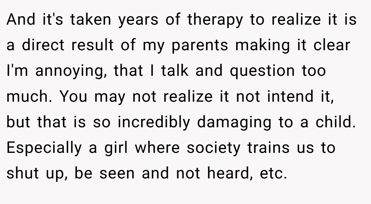And it's taken years of therapy to realize it is a direct result of my parents making it clear I'm annoying, that I talk and question too much. You may not realize it not intend it, but that is so incredibly damaging to a child. Especially a girl where society trains us to shut up, be seen and not heard, etc.