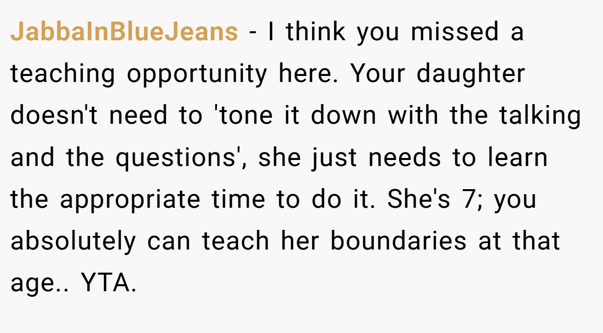 JabbaInBlueJeans - I think you missed a teaching opportunity here. Your daughter doesn't need to 'tone it down with the talking and the questions', she just needs to learn the appropriate time to do it. She's 7; you absolutely can teach her boundaries at that age.. YTA.