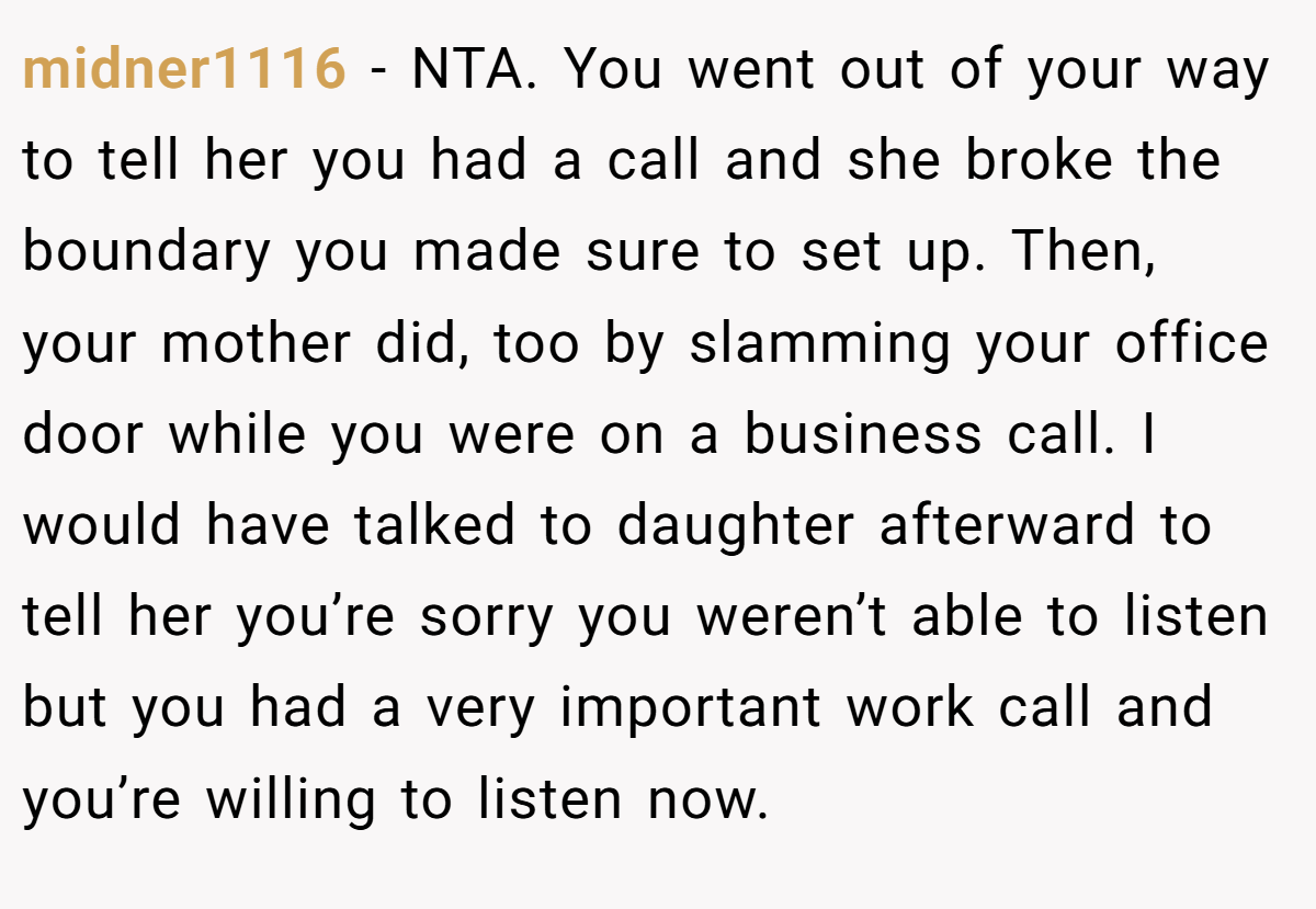 midner1116 - NTA. You went out of your way to tell her you had a call and she broke the boundary you made sure to set up. Then, your mother did, too by slamming your office door while you were on a business call. I would have talked to daughter afterward to tell her you’re sorry you weren’t able to listen but you had a very important work call and you’re willing to listen now.