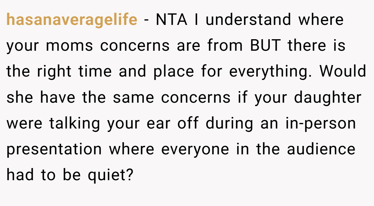 hasanaveragelife - NTA I understand where your moms concerns are from BUT there is the right time and place for everything. Would she have the same concerns if your daughter were talking your ear off during an in-person presentation where everyone in the audience had to be quiet?