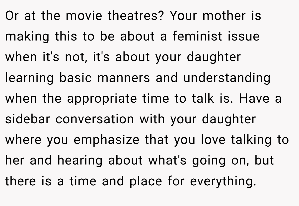 Or at the movie theatres? Your mother is making this to be about a feminist issue when it's not, it's about your daughter learning basic manners and understanding when the appropriate time to talk is. Have a sidebar conversation with your daughter where you emphasize that you love talking to her and hearing about what's going on, but there is a time and place for everything.