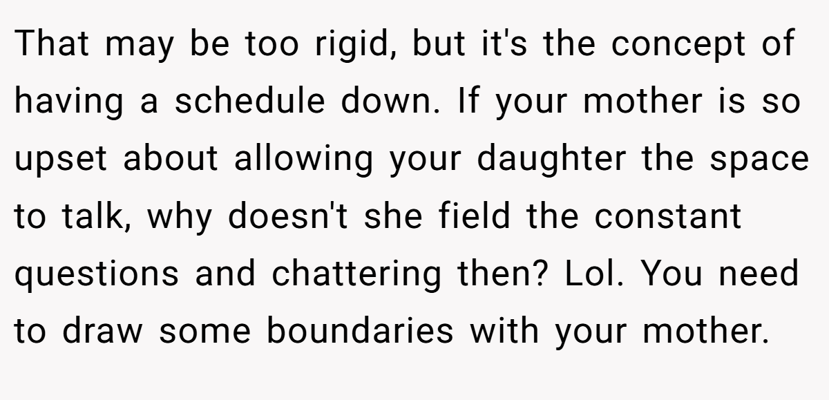 That may be too rigid, but it's the concept of having a schedule down. If your mother is so upset about allowing your daughter the space to talk, why doesn't she field the constant questions and chattering then? Lol. You need to draw some boundaries with your mother.