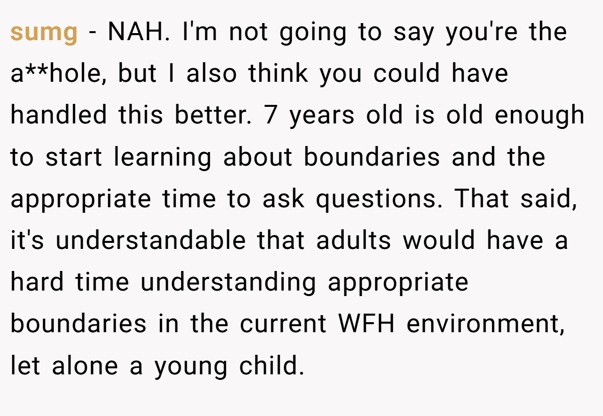 sumg - NAH. I'm not going to say you're the a**hole, but I also think you could have handled this better. 7 years old is old enough to start learning about boundaries and the appropriate time to ask questions. That said, it's understandable that adults would have a hard time understanding appropriate boundaries in the current WFH environment, let alone a young child.