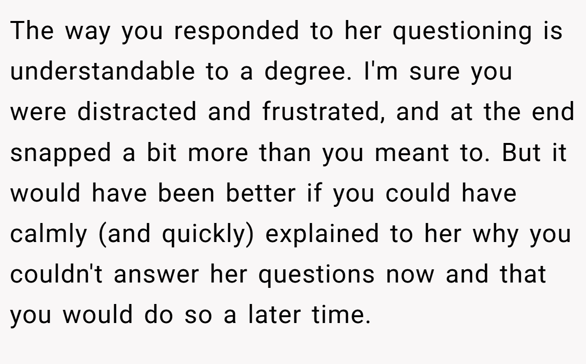 The way you responded to her questioning is understandable to a degree. I'm sure you were distracted and frustrated, and at the end snapped a bit more than you meant to. But it would have been better if you could have calmly (and quickly) explained to her why you couldn't answer her questions now and that you would do so a later time.