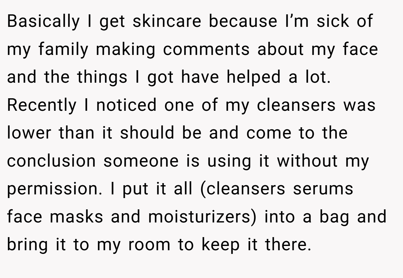 Basically I get skincare because I’m sick of my family making comments about my face and the things I got have helped a lot. Recently I noticed one of my cleansers was lower than it should be and come to the conclusion someone is using it without my permission. I put it all (cleansers serums face masks and moisturizers) into a bag and bring it to my room to keep it there.