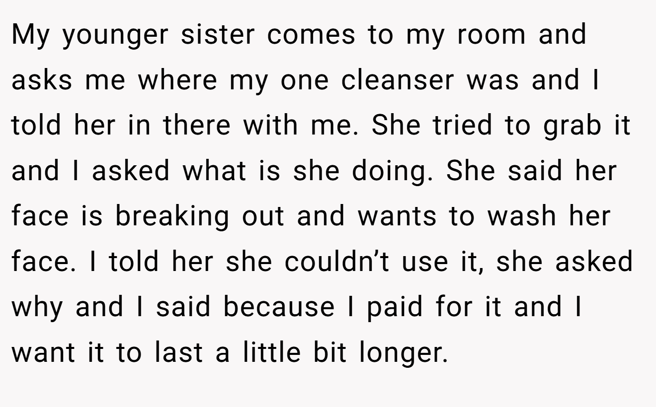 My younger sister comes to my room and asks me where my one cleanser was and I told her in there with me. She tried to grab it and I asked what is she doing. She said her face is breaking out and wants to wash her face. I told her she couldn’t use it, she asked why and I said because I paid for it and I want it to last a little bit longer.