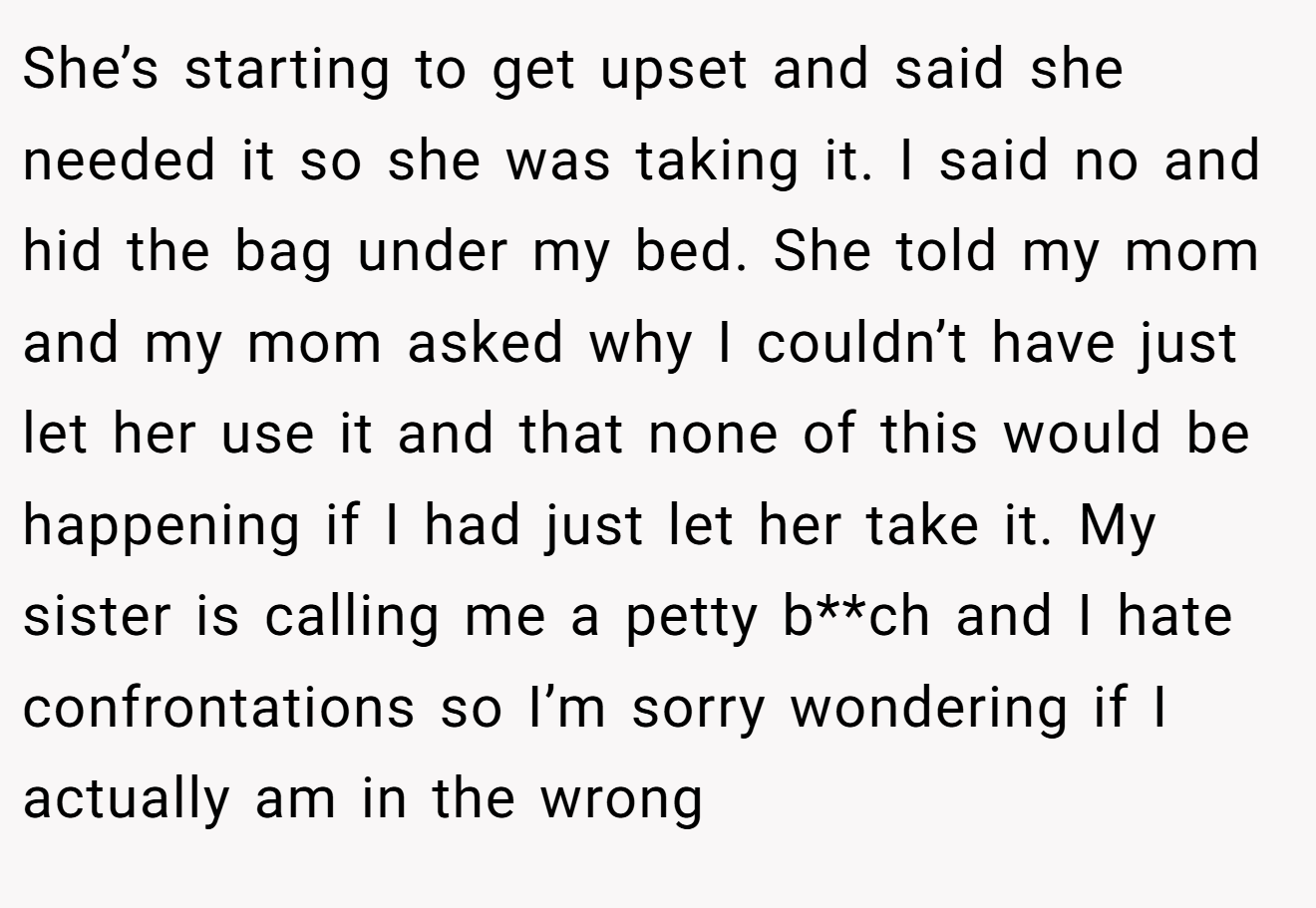 She’s starting to get upset and said she needed it so she was taking it. I said no and hid the bag under my bed. She told my mom and my mom asked why I couldn’t have just let her use it and that none of this would be happening if I had just let her take it. My sister is calling me a petty b**ch and I hate confrontations so I’m sorry wondering if I actually am in the wrong