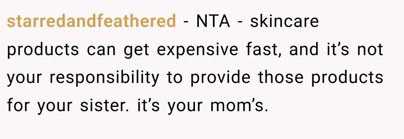 starredandfeathered - NTA - skincare products can get expensive fast, and it’s not your responsibility to provide those products for your sister. it’s your mom’s.