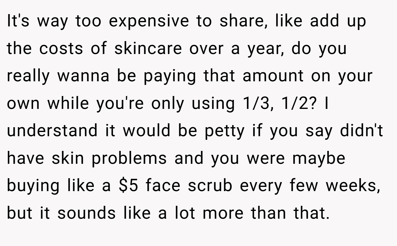 It's way too expensive to share, like add up the costs of skincare over a year, do you really wanna be paying that amount on your own while you're only using 1/3, 1/2? I understand it would be petty if you say didn't have skin problems and you were maybe buying like a $5 face scrub every few weeks, but it sounds like a lot more than that.