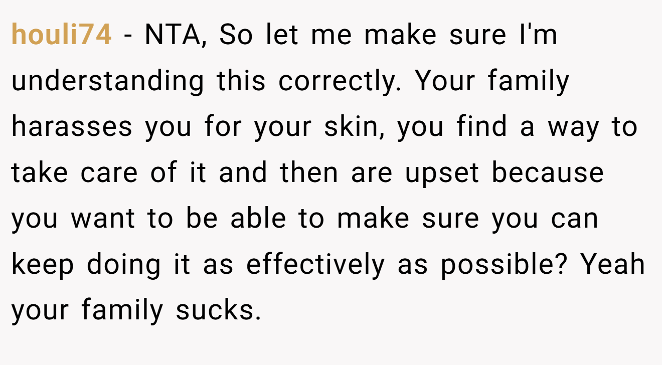 houli74 - NTA, So let me make sure I'm understanding this correctly. Your family harasses you for your skin, you find a way to take care of it and then are upset because you want to be able to make sure you can keep doing it as effectively as possible? Yeah your family sucks.