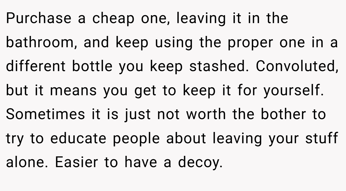 Purchase a cheap one, leaving it in the bathroom, and keep using the proper one in a different bottle you keep stashed. Convoluted, but it means you get to keep it for yourself. Sometimes it is just not worth the bother to try to educate people about leaving your stuff alone. Easier to have a decoy.