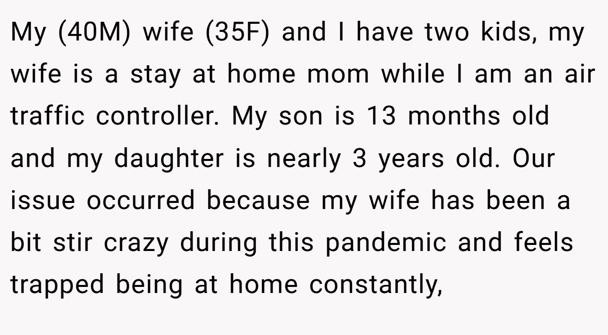 My (40M) wife (35F) and I have two kids, my wife is a stay at home mom while I am an air traffic controller. My son is 13 months old and my daughter is nearly 3 years old. Our issue occurred because my wife has been a bit stir crazy during this pandemic and feels trapped being at home constantly,