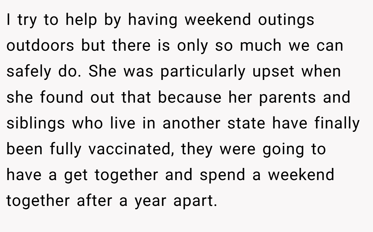 I try to help by having weekend outings outdoors but there is only so much we can safely do. She was particularly upset when she found out that because her parents and siblings who live in another state have finally been fully vaccinated, they were going to have a get together and spend a weekend together after a year apart.