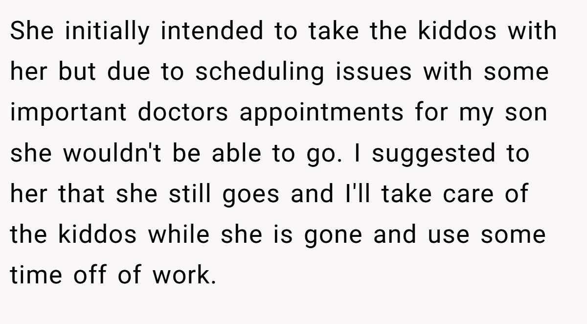She initially intended to take the kiddos with her but due to scheduling issues with some important doctors appointments for my son she wouldn't be able to go. I suggested to her that she still goes and I'll take care of the kiddos while she is gone and use some time off of work.