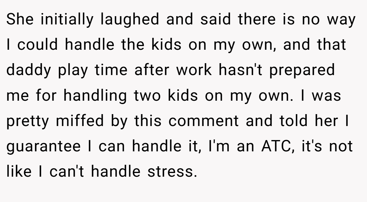 She initially laughed and said there is no way I could handle the kids on my own, and that daddy play time after work hasn't prepared me for handling two kids on my own. I was pretty miffed by this comment and told her I guarantee I can handle it, I'm an ATC, it's not like I can't handle stress.