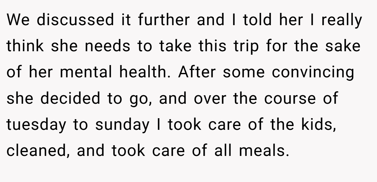 We discussed it further and I told her I really think she needs to take this trip for the sake of her mental health. After some convincing she decided to go, and over the course of tuesday to sunday I took care of the kids, cleaned, and took care of all meals.