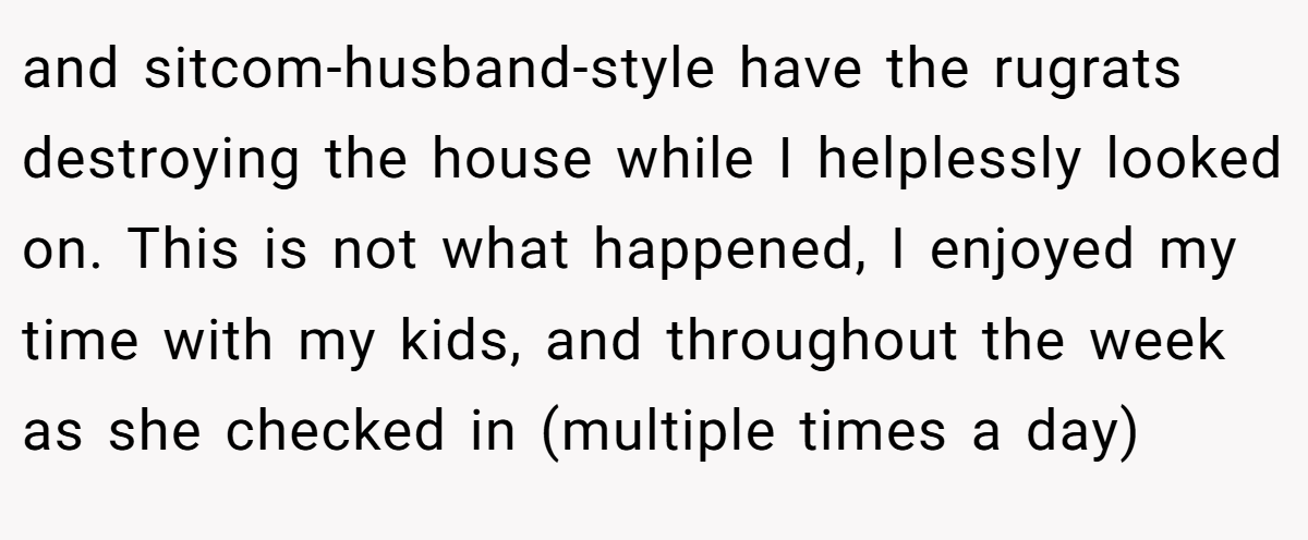 and sitcom-husband-style have the rugrats destroying the house while I helplessly looked on. This is not what happened, I enjoyed my time with my kids, and throughout the week as she checked in (multiple times a day)