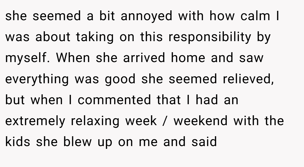 she seemed a bit annoyed with how calm I was about taking on this responsibility by myself. When she arrived home and saw everything was good she seemed relieved, but when I commented that I had an extremely relaxing week / weekend with the kids she blew up on me and said
