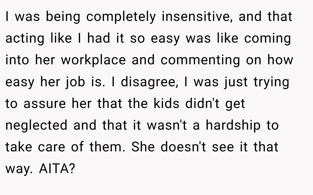 I was being completely insensitive, and that acting like I had it so easy was like coming into her workplace and commenting on how easy her job is. I disagree, I was just trying to assure her that the kids didn't get neglected and that it wasn't a hardship to take care of them. She doesn't see it that way. AITA?