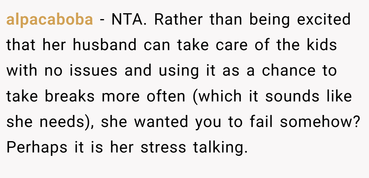 alpacaboba − NTA. Rather than being excited that her husband can take care of the kids with no issues and using it as a chance to take breaks more often (which it sounds like she needs), she wanted you to fail somehow? Perhaps it is her stress talking.
