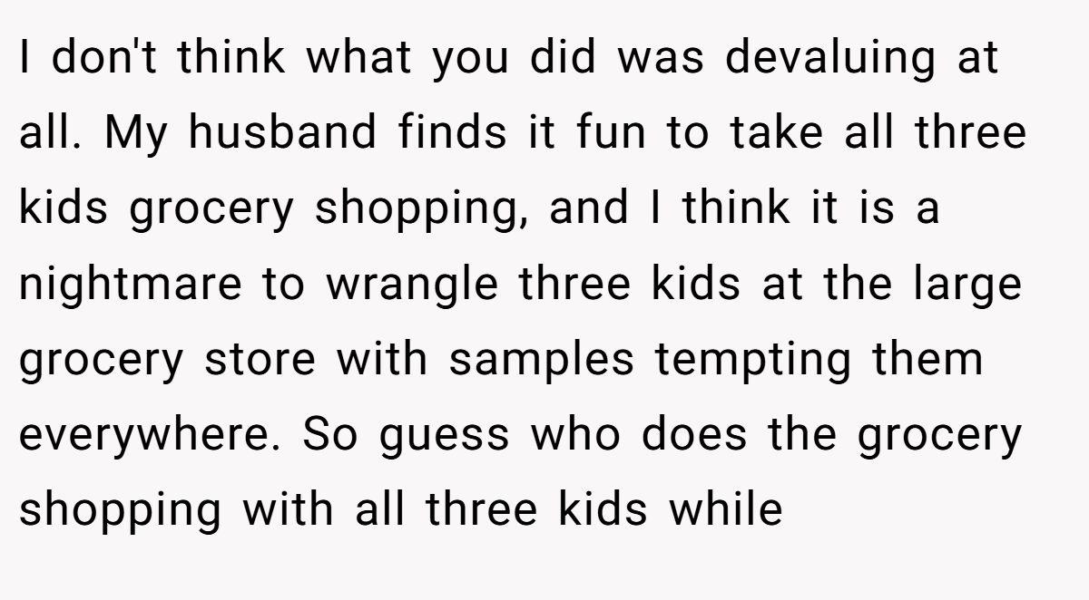 I don't think what you did was devaluing at all. My husband finds it fun to take all three kids grocery shopping, and I think it is a nightmare to wrangle three kids at the large grocery store with samples tempting them everywhere. So guess who does the grocery shopping with all three kids while