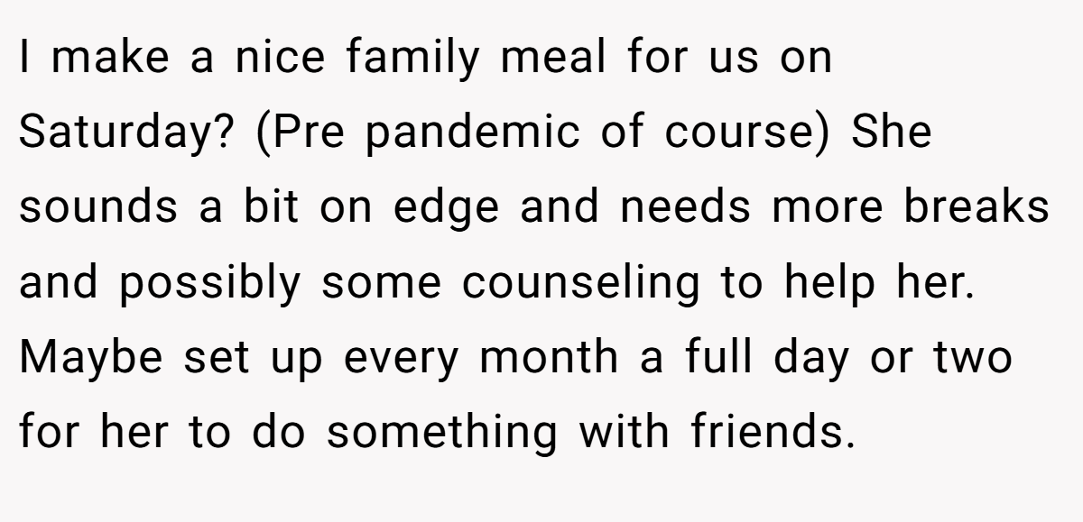 I make a nice family meal for us on Saturday? (Pre pandemic of course) She sounds a bit on edge and needs more breaks and possibly some counseling to help her. Maybe set up every month a full day or two for her to do something with friends.