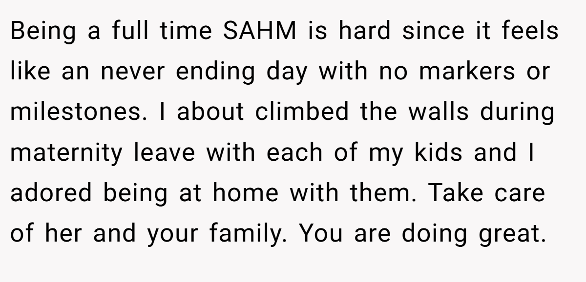 Being a full time SAHM is hard since it feels like an never ending day with no markers or milestones. I about climbed the walls during maternity leave with each of my kids and I adored being at home with them. Take care of her and your family. You are doing great.