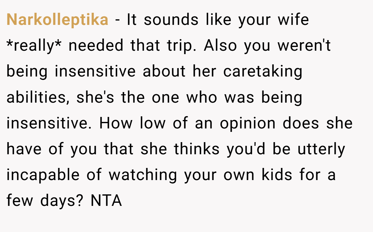 Narkolleptika − It sounds like your wife *really* needed that trip. Also you weren't being insensitive about her caretaking abilities, she's the one who was being insensitive. How low of an opinion does she have of you that she thinks you'd be utterly incapable of watching your own kids for a few days? NTA