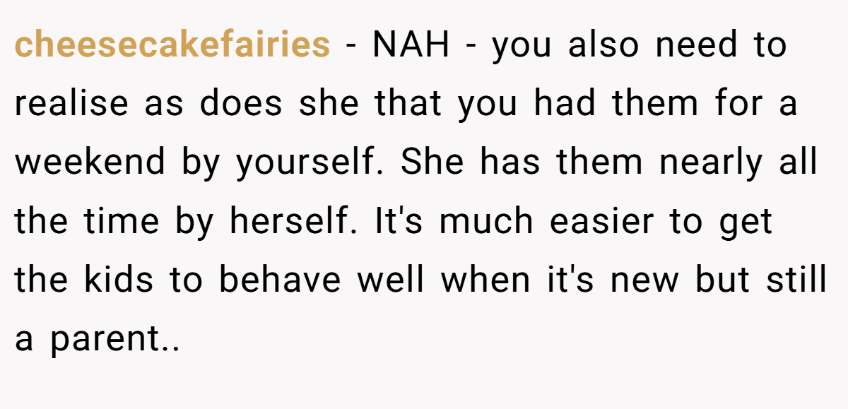 cheesecakefairies − NAH - you also need to realise as does she that you had them for a weekend by yourself. She has them nearly all the time by herself. It's much easier to get the kids to behave well when it's new but still a parent..