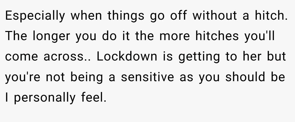 Especially when things go off without a hitch. The longer you do it the more hitches you'll come across.. Lockdown is getting to her but you're not being a sensitive as you should be I personally feel.