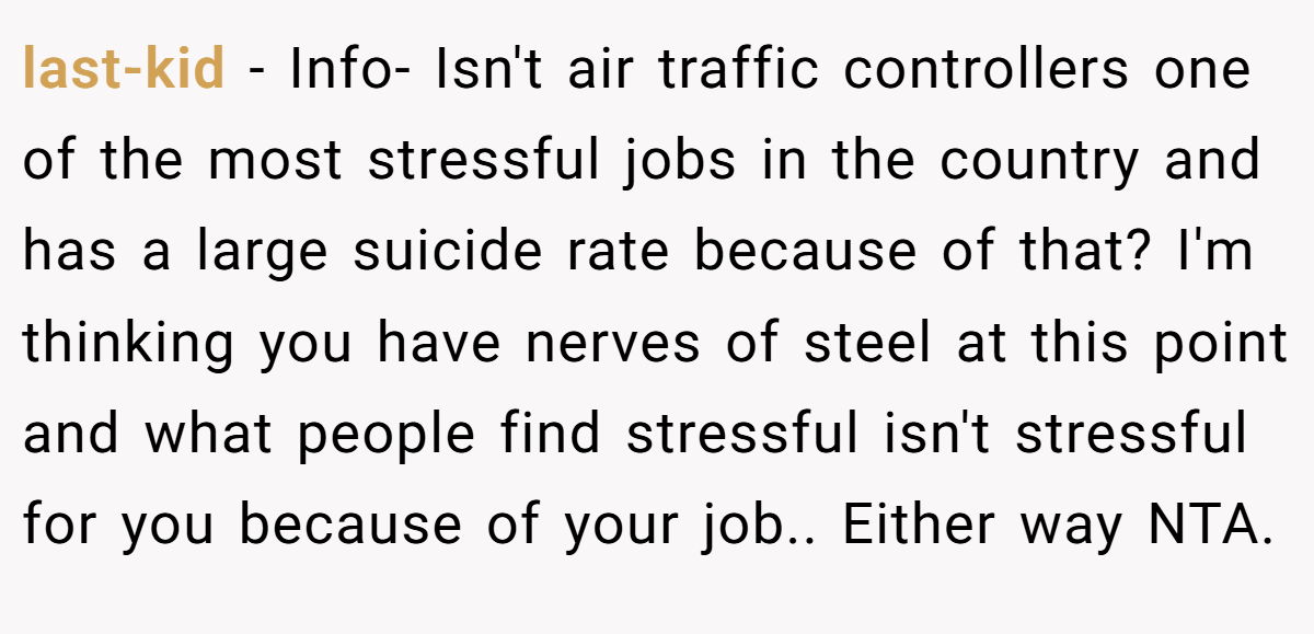 last-kid − Info- Isn't air traffic controllers one of the most stressful jobs in the country and has a large suicide rate because of that? I'm thinking you have nerves of steel at this point and what people find stressful isn't stressful for you because of your job.. Either way NTA.
