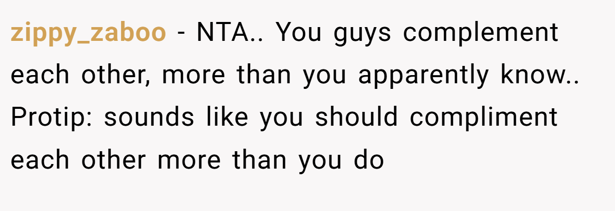 zippy_zaboo − NTA.. You guys complement each other, more than you apparently know.. Protip: sounds like you should compliment each other more than you do