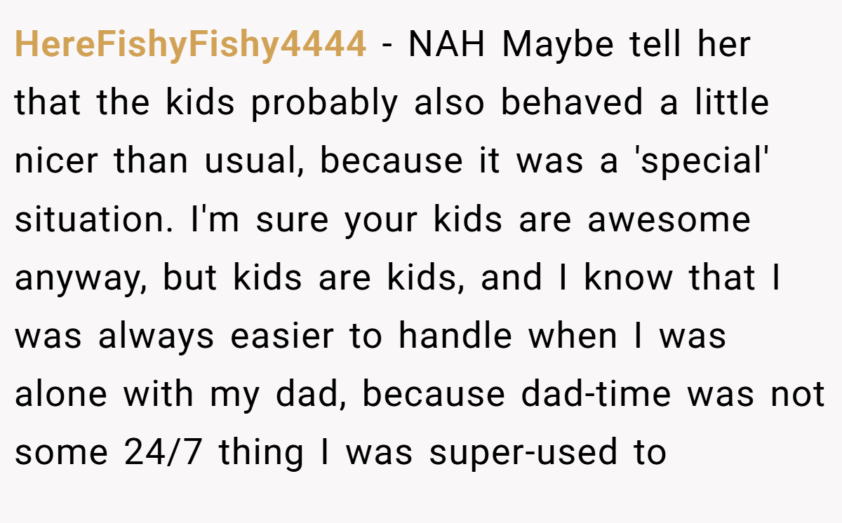 HereFishyFishy4444 − NAH Maybe tell her that the kids probably also behaved a little nicer than usual, because it was a 'special' situation. I'm sure your kids are awesome anyway, but kids are kids, and I know that I was always easier to handle when I was alone with my dad, because dad-time was not some 24/7 thing I was super-used to